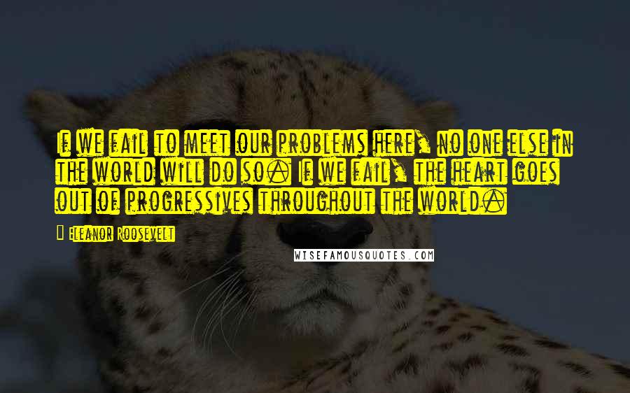 Eleanor Roosevelt Quotes: If we fail to meet our problems here, no one else in the world will do so. If we fail, the heart goes out of progressives throughout the world.