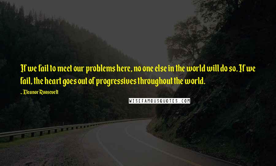 Eleanor Roosevelt Quotes: If we fail to meet our problems here, no one else in the world will do so. If we fail, the heart goes out of progressives throughout the world.