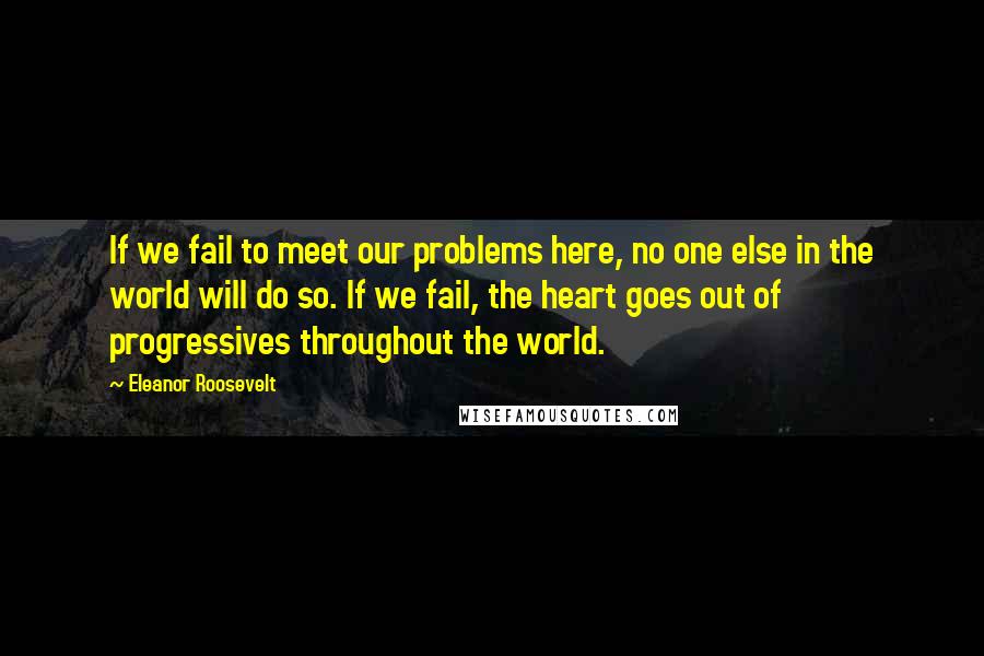 Eleanor Roosevelt Quotes: If we fail to meet our problems here, no one else in the world will do so. If we fail, the heart goes out of progressives throughout the world.