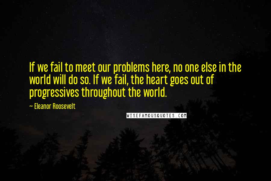 Eleanor Roosevelt Quotes: If we fail to meet our problems here, no one else in the world will do so. If we fail, the heart goes out of progressives throughout the world.