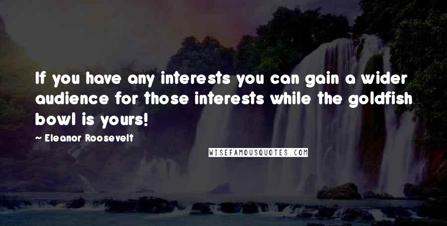 Eleanor Roosevelt Quotes: If you have any interests you can gain a wider audience for those interests while the goldfish bowl is yours!