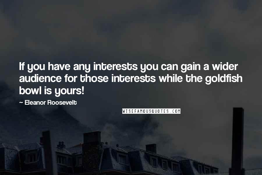 Eleanor Roosevelt Quotes: If you have any interests you can gain a wider audience for those interests while the goldfish bowl is yours!