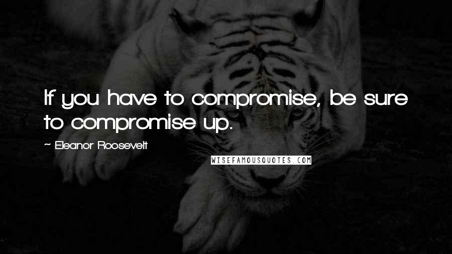 Eleanor Roosevelt Quotes: If you have to compromise, be sure to compromise up.