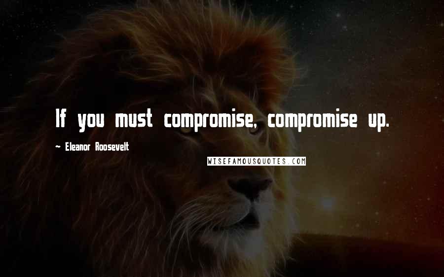 Eleanor Roosevelt Quotes: If you must compromise, compromise up.