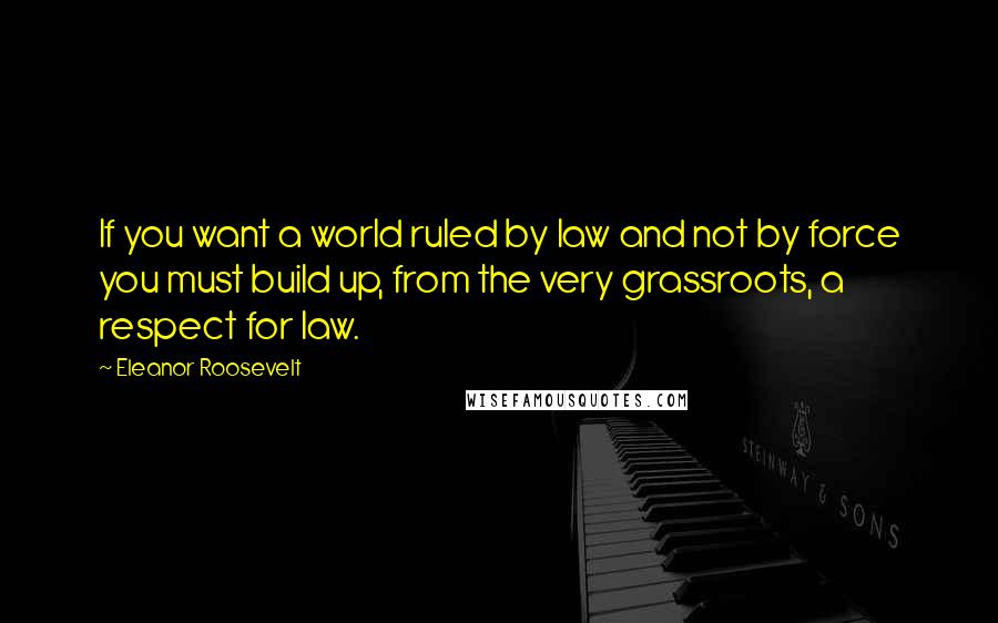 Eleanor Roosevelt Quotes: If you want a world ruled by law and not by force you must build up, from the very grassroots, a respect for law.