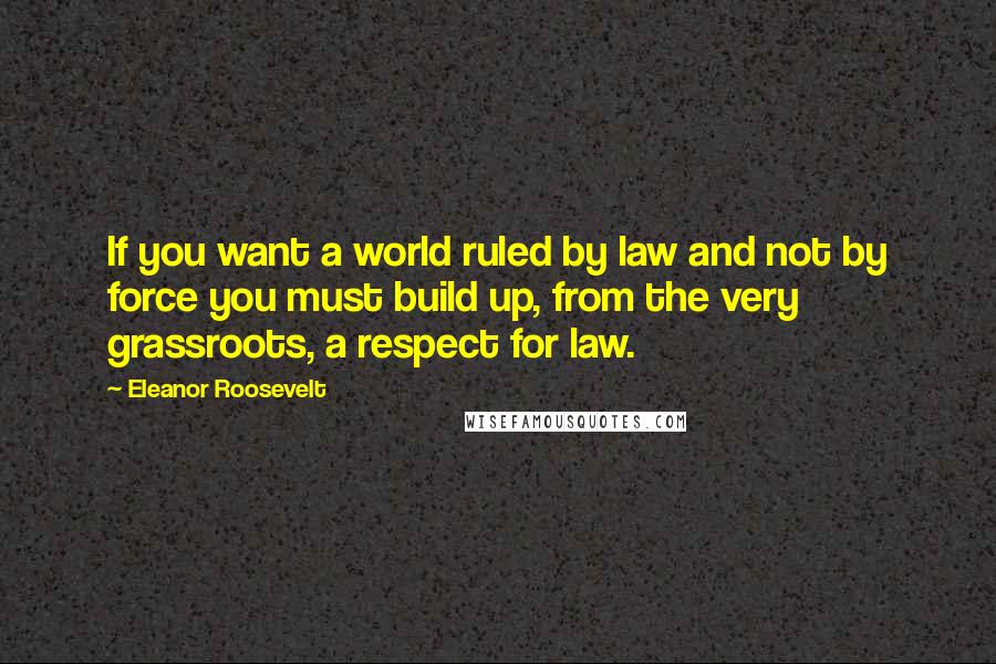 Eleanor Roosevelt Quotes: If you want a world ruled by law and not by force you must build up, from the very grassroots, a respect for law.