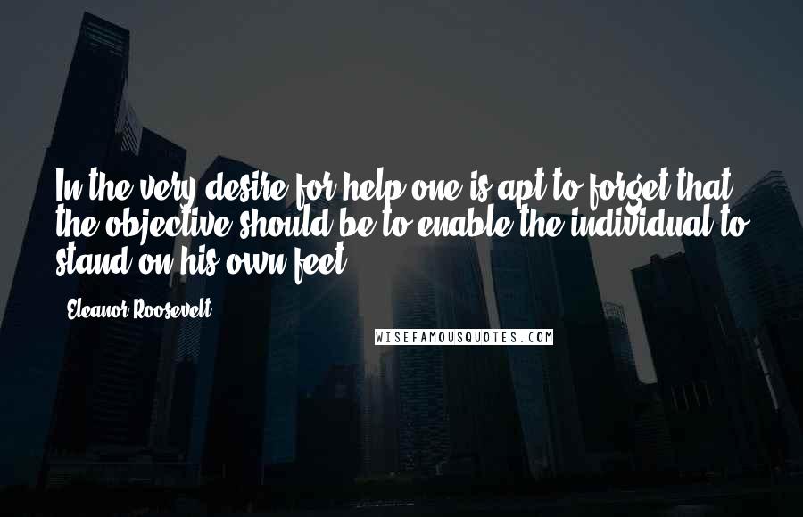Eleanor Roosevelt Quotes: In the very desire for help one is apt to forget that the objective should be to enable the individual to stand on his own feet.