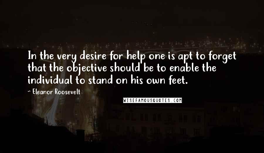 Eleanor Roosevelt Quotes: In the very desire for help one is apt to forget that the objective should be to enable the individual to stand on his own feet.