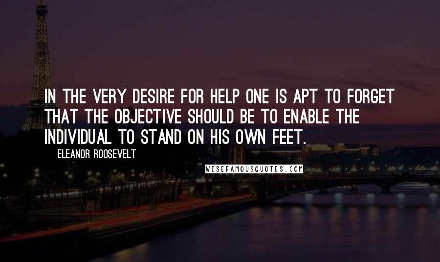 Eleanor Roosevelt Quotes: In the very desire for help one is apt to forget that the objective should be to enable the individual to stand on his own feet.