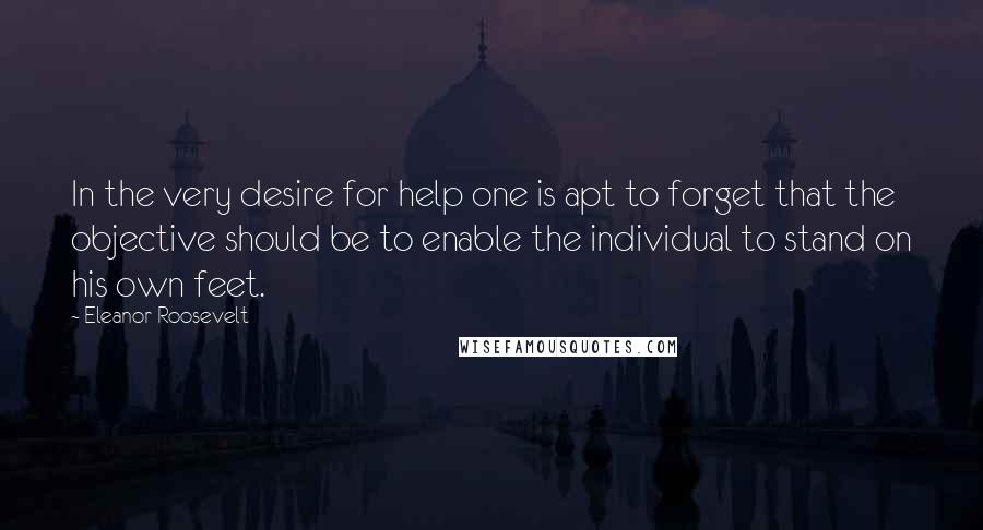 Eleanor Roosevelt Quotes: In the very desire for help one is apt to forget that the objective should be to enable the individual to stand on his own feet.