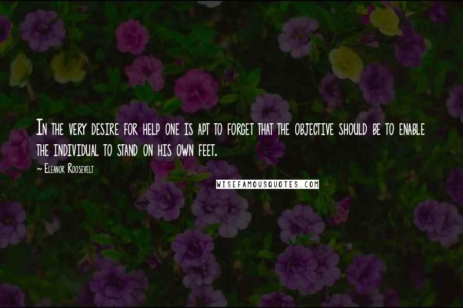 Eleanor Roosevelt Quotes: In the very desire for help one is apt to forget that the objective should be to enable the individual to stand on his own feet.