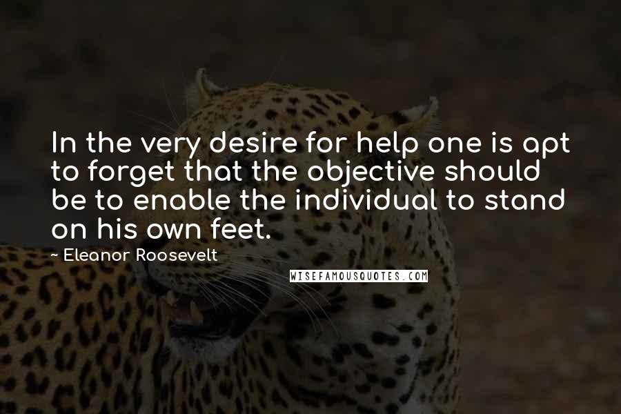 Eleanor Roosevelt Quotes: In the very desire for help one is apt to forget that the objective should be to enable the individual to stand on his own feet.
