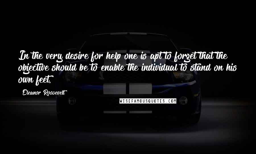 Eleanor Roosevelt Quotes: In the very desire for help one is apt to forget that the objective should be to enable the individual to stand on his own feet.