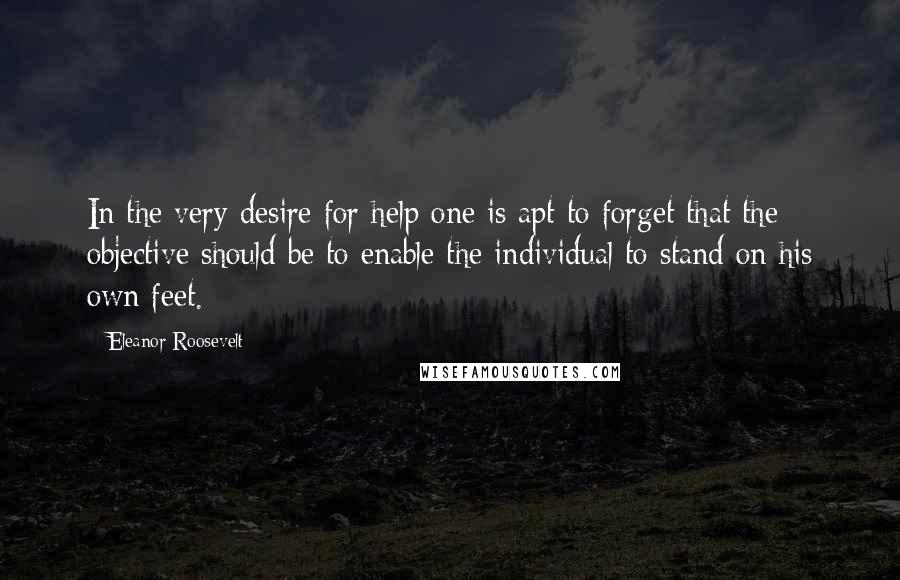 Eleanor Roosevelt Quotes: In the very desire for help one is apt to forget that the objective should be to enable the individual to stand on his own feet.
