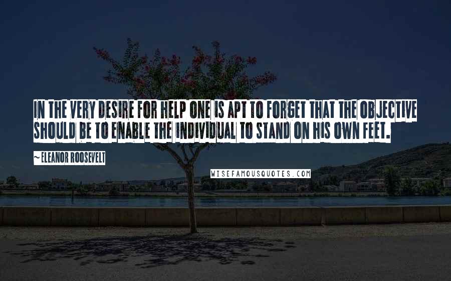 Eleanor Roosevelt Quotes: In the very desire for help one is apt to forget that the objective should be to enable the individual to stand on his own feet.