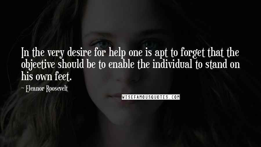 Eleanor Roosevelt Quotes: In the very desire for help one is apt to forget that the objective should be to enable the individual to stand on his own feet.