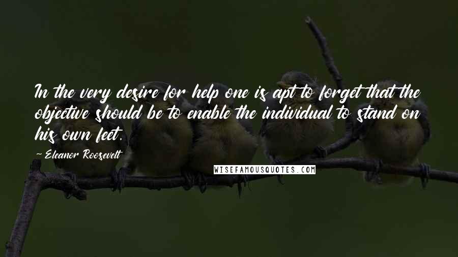 Eleanor Roosevelt Quotes: In the very desire for help one is apt to forget that the objective should be to enable the individual to stand on his own feet.