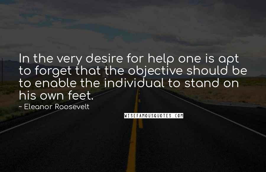 Eleanor Roosevelt Quotes: In the very desire for help one is apt to forget that the objective should be to enable the individual to stand on his own feet.