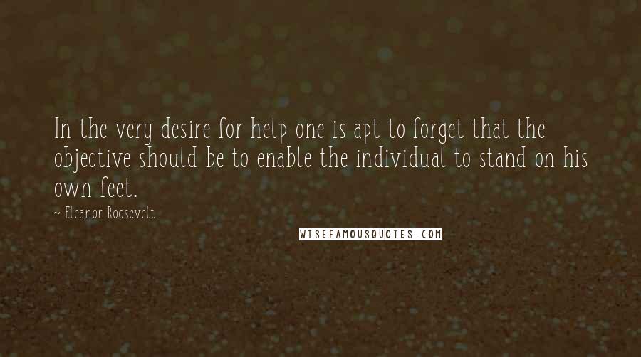 Eleanor Roosevelt Quotes: In the very desire for help one is apt to forget that the objective should be to enable the individual to stand on his own feet.