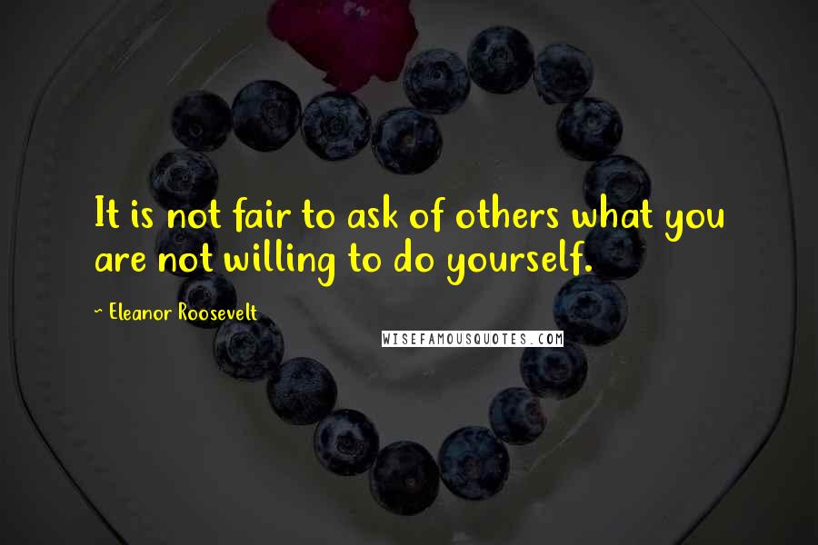 Eleanor Roosevelt Quotes: It is not fair to ask of others what you are not willing to do yourself.