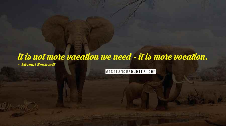 Eleanor Roosevelt Quotes: It is not more vacation we need - it is more vocation.