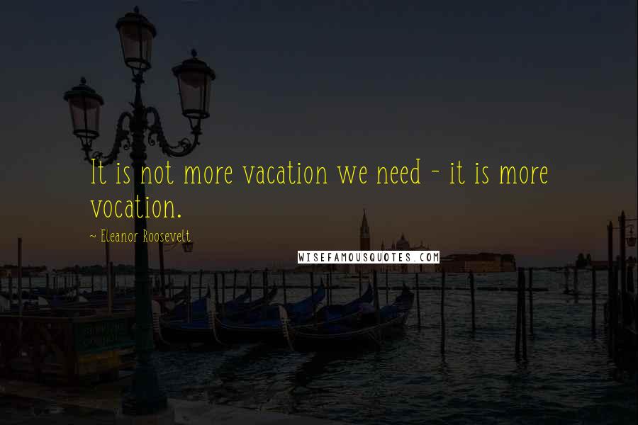 Eleanor Roosevelt Quotes: It is not more vacation we need - it is more vocation.