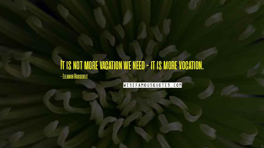 Eleanor Roosevelt Quotes: It is not more vacation we need - it is more vocation.