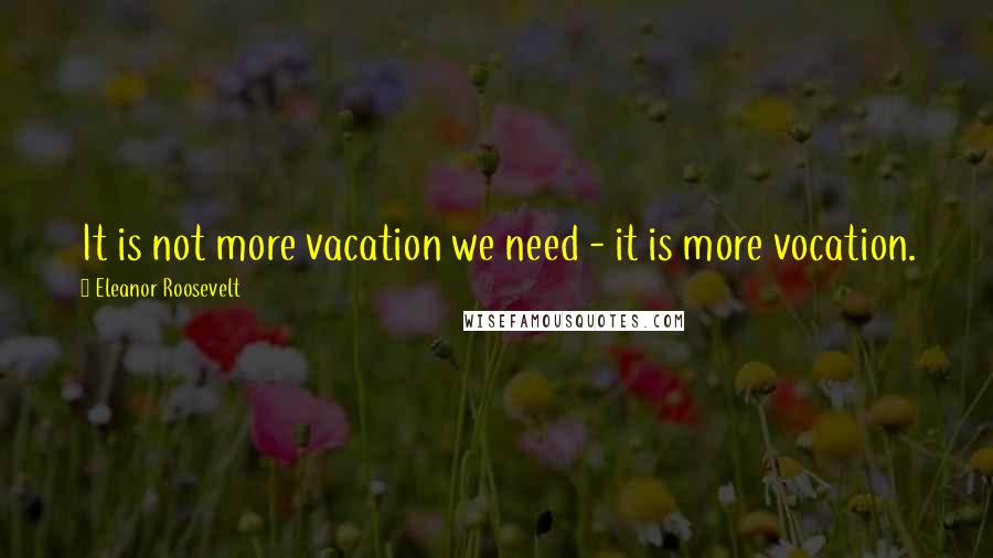 Eleanor Roosevelt Quotes: It is not more vacation we need - it is more vocation.