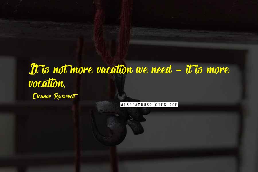 Eleanor Roosevelt Quotes: It is not more vacation we need - it is more vocation.