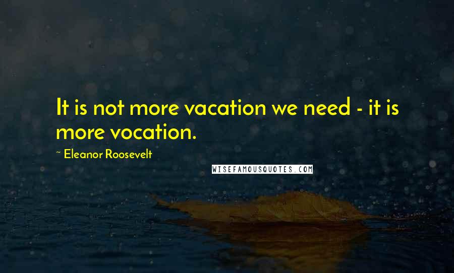 Eleanor Roosevelt Quotes: It is not more vacation we need - it is more vocation.