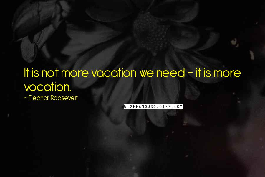 Eleanor Roosevelt Quotes: It is not more vacation we need - it is more vocation.