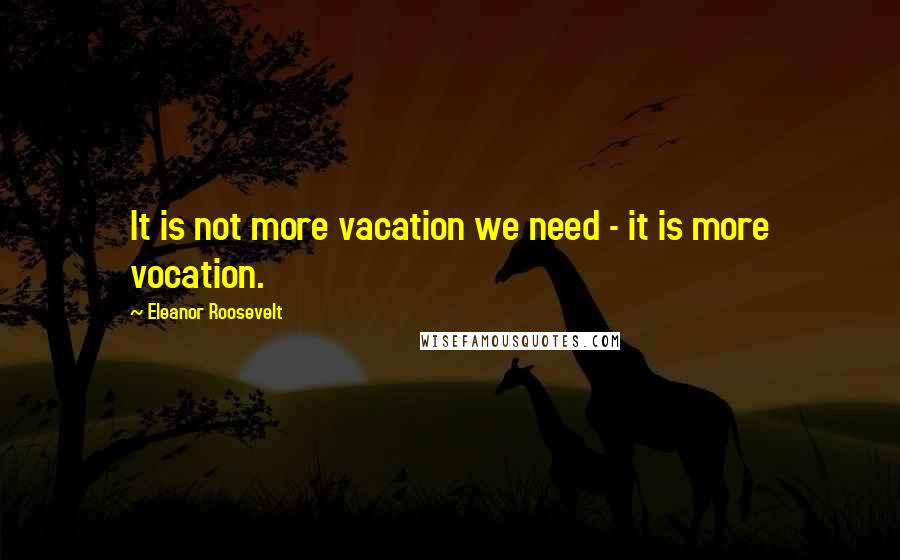 Eleanor Roosevelt Quotes: It is not more vacation we need - it is more vocation.