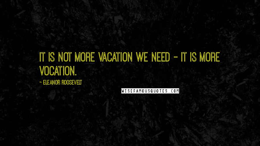 Eleanor Roosevelt Quotes: It is not more vacation we need - it is more vocation.