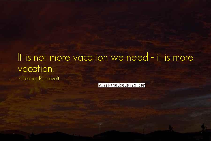 Eleanor Roosevelt Quotes: It is not more vacation we need - it is more vocation.