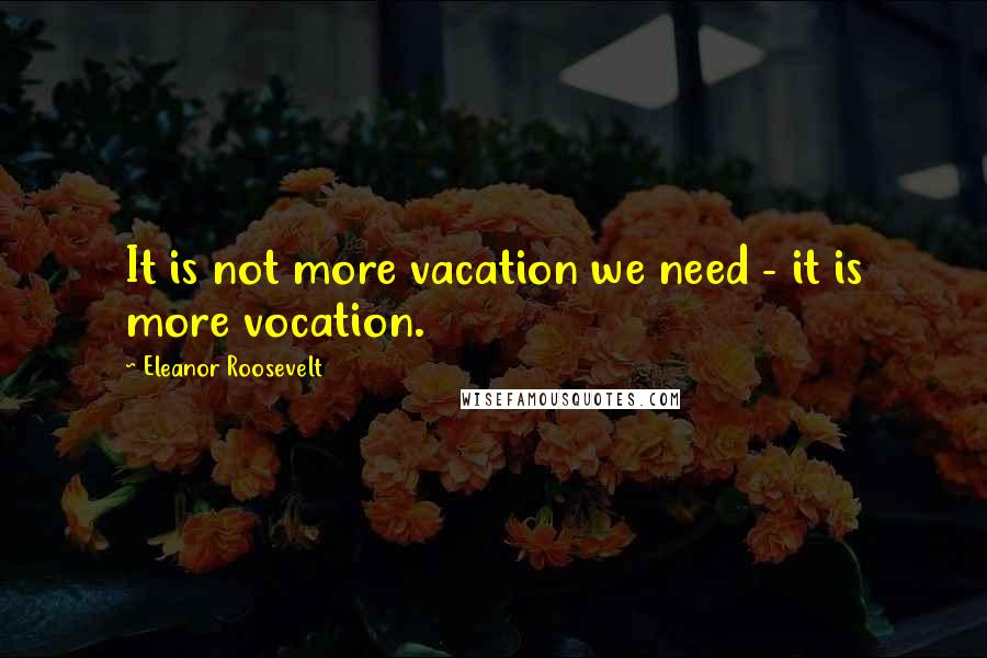 Eleanor Roosevelt Quotes: It is not more vacation we need - it is more vocation.