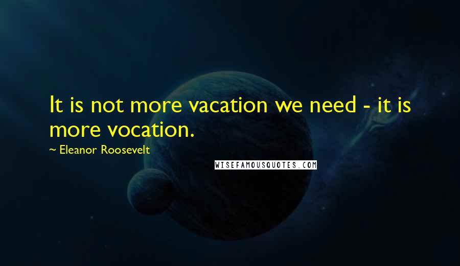 Eleanor Roosevelt Quotes: It is not more vacation we need - it is more vocation.