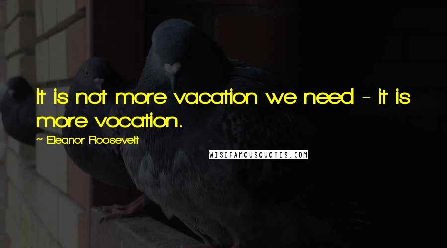 Eleanor Roosevelt Quotes: It is not more vacation we need - it is more vocation.