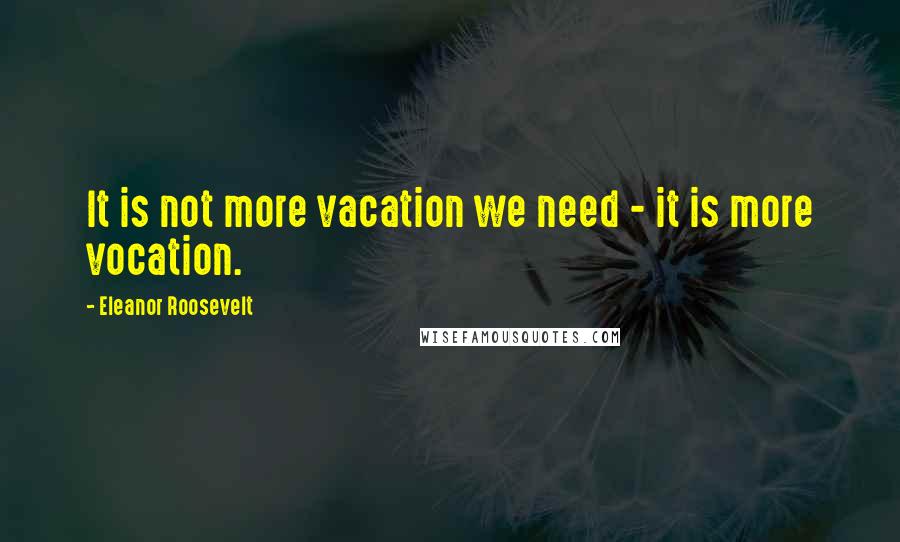 Eleanor Roosevelt Quotes: It is not more vacation we need - it is more vocation.