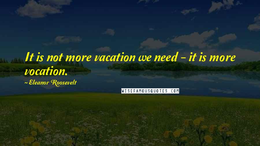 Eleanor Roosevelt Quotes: It is not more vacation we need - it is more vocation.