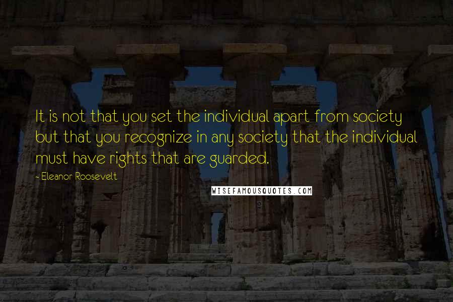 Eleanor Roosevelt Quotes: It is not that you set the individual apart from society but that you recognize in any society that the individual must have rights that are guarded.