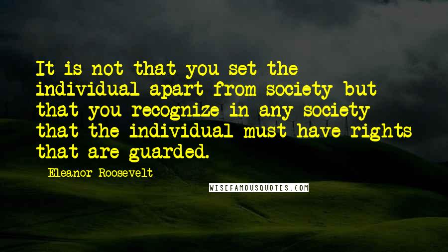 Eleanor Roosevelt Quotes: It is not that you set the individual apart from society but that you recognize in any society that the individual must have rights that are guarded.