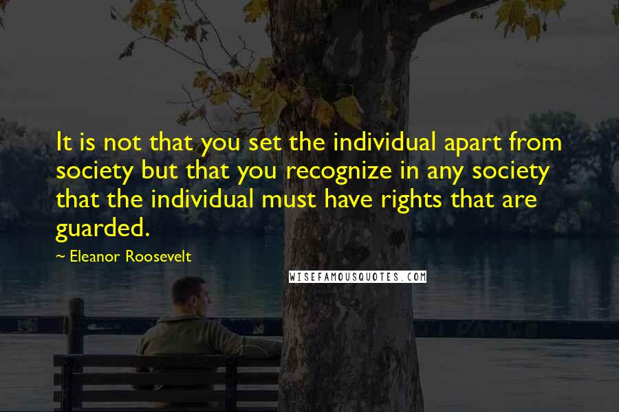Eleanor Roosevelt Quotes: It is not that you set the individual apart from society but that you recognize in any society that the individual must have rights that are guarded.
