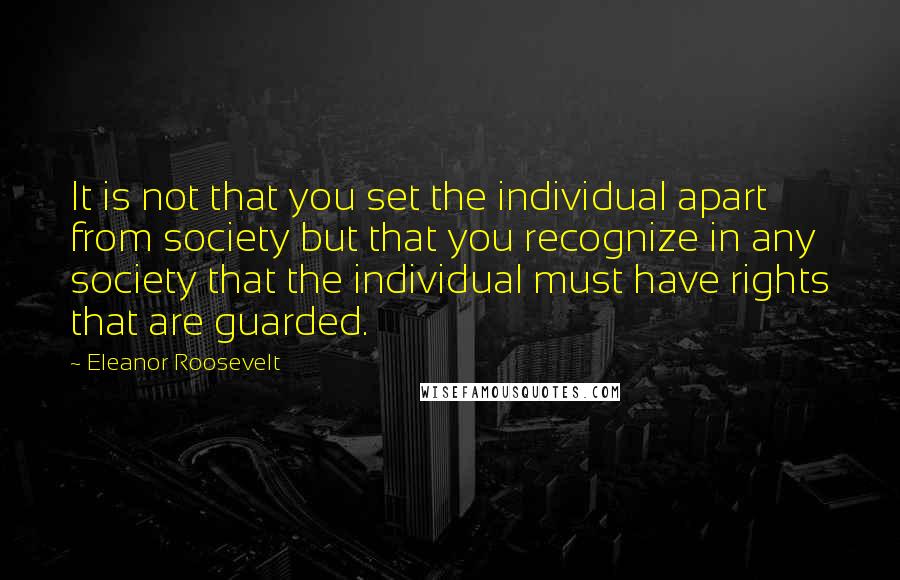 Eleanor Roosevelt Quotes: It is not that you set the individual apart from society but that you recognize in any society that the individual must have rights that are guarded.