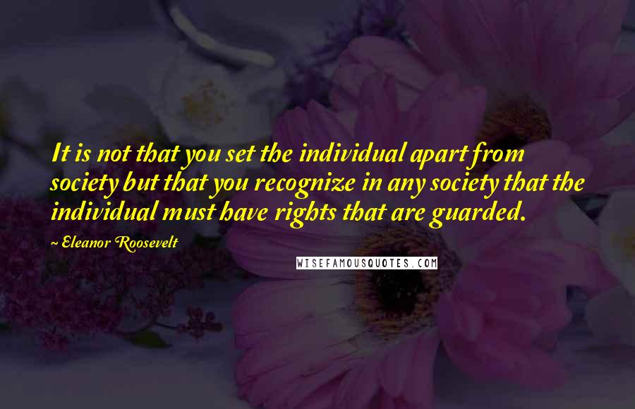 Eleanor Roosevelt Quotes: It is not that you set the individual apart from society but that you recognize in any society that the individual must have rights that are guarded.