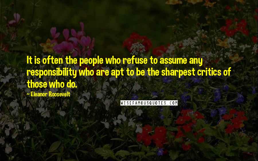 Eleanor Roosevelt Quotes: It is often the people who refuse to assume any responsibility who are apt to be the sharpest critics of those who do.