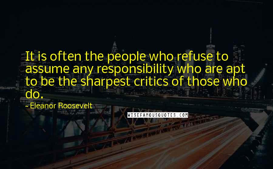 Eleanor Roosevelt Quotes: It is often the people who refuse to assume any responsibility who are apt to be the sharpest critics of those who do.