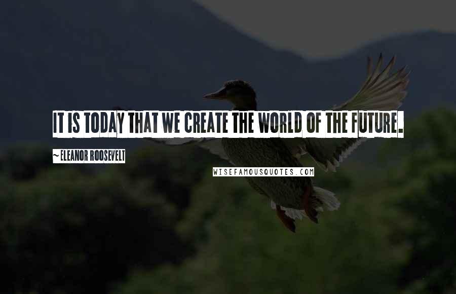 Eleanor Roosevelt Quotes: It is today that we create the world of the future.