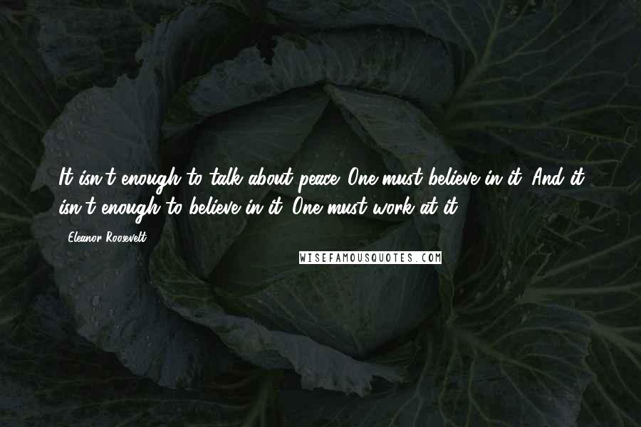 Eleanor Roosevelt Quotes: It isn't enough to talk about peace. One must believe in it. And it isn't enough to believe in it. One must work at it.