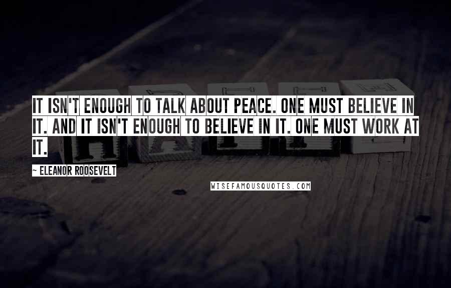 Eleanor Roosevelt Quotes: It isn't enough to talk about peace. One must believe in it. And it isn't enough to believe in it. One must work at it.