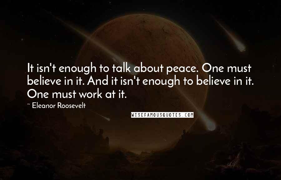 Eleanor Roosevelt Quotes: It isn't enough to talk about peace. One must believe in it. And it isn't enough to believe in it. One must work at it.